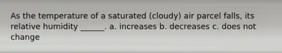 As the temperature of a saturated (cloudy) air parcel falls, its relative humidity ______. a. increases b. decreases c. does not change