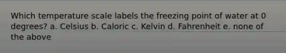 Which temperature scale labels the freezing point of water at 0 degrees? a. Celsius b. Caloric c. Kelvin d. Fahrenheit e. none of the above