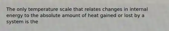 The only temperature scale that relates changes in internal energy to the absolute amount of heat gained or lost by a system is the