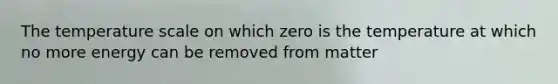 The temperature scale on which zero is the temperature at which no more energy can be removed from matter