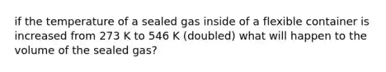 if the temperature of a sealed gas inside of a flexible container is increased from 273 K to 546 K (doubled) what will happen to the volume of the sealed gas?