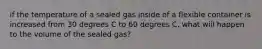 if the temperature of a sealed gas inside of a flexible container is increased from 30 degrees C to 60 degrees C, what will happen to the volume of the sealed gas?