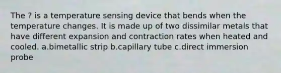 The ? is a temperature sensing device that bends when the temperature changes. It is made up of two dissimilar metals that have different expansion and contraction rates when heated and cooled. a.bimetallic strip b.capillary tube c.direct immersion probe