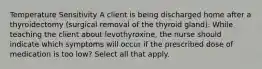 Temperature Sensitivity A client is being discharged home after a thyroidectomy (surgical removal of the thyroid gland). While teaching the client about levothyroxine, the nurse should indicate which symptoms will occur if the prescribed dose of medication is too low? Select all that apply.​