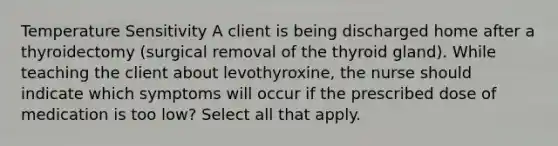 Temperature Sensitivity A client is being discharged home after a thyroidectomy (surgical removal of the thyroid gland). While teaching the client about levothyroxine, the nurse should indicate which symptoms will occur if the prescribed dose of medication is too low? Select all that apply.​