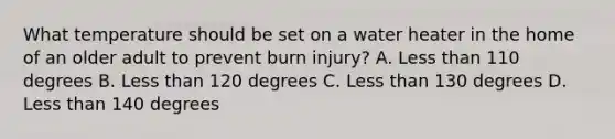 What temperature should be set on a water heater in the home of an older adult to prevent burn injury? A. Less than 110 degrees B. Less than 120 degrees C. Less than 130 degrees D. Less than 140 degrees