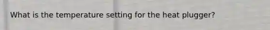 What is the temperature setting for the heat plugger?