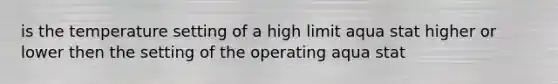 is the temperature setting of a high limit aqua stat higher or lower then the setting of the operating aqua stat