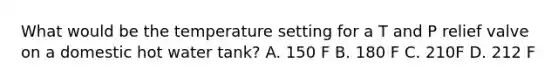 What would be the temperature setting for a T and P relief valve on a domestic hot water tank? A. 150 F B. 180 F C. 210F D. 212 F