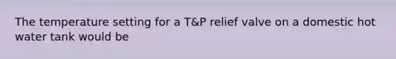 The temperature setting for a T&P relief valve on a domestic hot water tank would be