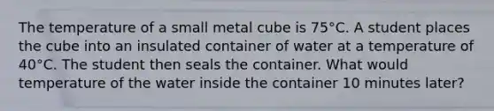 The temperature of a small metal cube is 75°C. A student places the cube into an insulated container of water at a temperature of 40°C. The student then seals the container. What would temperature of the water inside the container 10 minutes later?