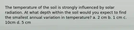 The temperature of the soil is strongly influenced by solar radiation. At what depth within the soil would you expect to find the smallest annual variation in temperature? a. 2 cm b. 1 cm c. 10cm d. 5 cm