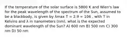 If the temperature of the solar surface is 5800 K and Wien's law for the peak wavelength of the spectrum of the Sun, assumed to be a blackbody, is given by λmax T = 2.9 ∞ 106 , with T in Kelvins and λ in nanometers (nm), what is the expected dominant wavelength of the Sun? A) 600 nm B) 500 nm C) 300 nm D) 50 nm