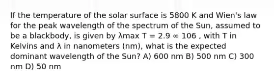 If the temperature of the solar surface is 5800 K and Wien's law for the peak wavelength of the spectrum of the Sun, assumed to be a blackbody, is given by λmax T = 2.9 ∞ 106 , with T in Kelvins and λ in nanometers (nm), what is the expected dominant wavelength of the Sun? A) 600 nm B) 500 nm C) 300 nm D) 50 nm