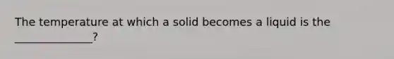 The temperature at which a solid becomes a liquid is the ______________?