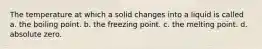 The temperature at which a solid changes into a liquid is called a. the boiling point. b. the freezing point. c. the melting point. d. absolute zero.