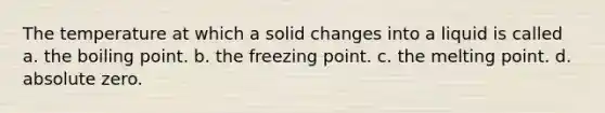 The temperature at which a solid changes into a liquid is called a. the boiling point. b. the freezing point. c. the melting point. d. absolute zero.