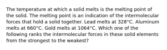 The temperature at which a solid melts is the melting point of the solid. The melting point is an indication of the intermolecular forces that hold a solid together. Lead melts at 328°C. Aluminum melts at 660°C. Gold melts at 1064°C. Which one of the following ranks the intermolecular forces in these solid elements from the strongest to the weakest?