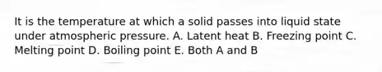 It is the temperature at which a solid passes into liquid state under atmospheric pressure. A. Latent heat B. Freezing point C. Melting point D. Boiling point E. Both A and B