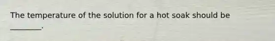 The temperature of the solution for a hot soak should be ________.