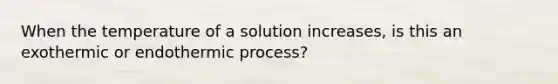 When the temperature of a solution increases, is this an exothermic or endothermic process?