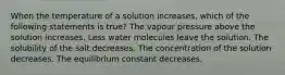 When the temperature of a solution increases, which of the following statements is true? The vapour pressure above the solution increases. Less water molecules leave the solution. The solubility of the salt decreases. The concentration of the solution decreases. The equilibrium constant decreases.