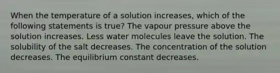 When the temperature of a solution increases, which of the following statements is true? The vapour pressure above the solution increases. Less water molecules leave the solution. The solubility of the salt decreases. The concentration of the solution decreases. The equilibrium constant decreases.