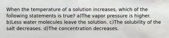 When the temperature of a solution increases, which of the following statements is true? a)The vapor pressure is higher. b)Less water molecules leave the solution. c)The solubility of the salt decreases. d)The concentration decreases.