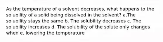 As the temperature of a solvent decreases, what happens to the solubility of a solid being dissolved in the solvent? a.The solubility stays the same b. The solubility decreases c. The solubility increases d. The solubility of the solute only changes when e. lowering the temperature