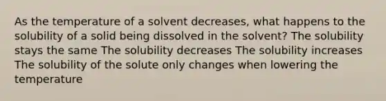 As the temperature of a solvent decreases, what happens to the solubility of a solid being dissolved in the solvent? The solubility stays the same The solubility decreases The solubility increases The solubility of the solute only changes when lowering the temperature