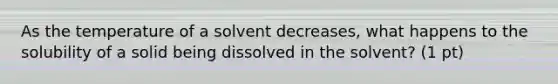 As the temperature of a solvent decreases, what happens to the solubility of a solid being dissolved in the solvent? (1 pt)