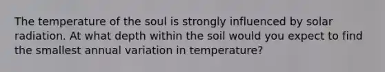 The temperature of the soul is strongly influenced by <a href='https://www.questionai.com/knowledge/kr1ksgm4Kk-solar-radiation' class='anchor-knowledge'>solar radiation</a>. At what depth within the soil would you expect to find the smallest annual variation in temperature?