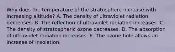 Why does the temperature of the stratosphere increase with increasing altitude? A. The density of ultraviolet radiation decreases. B. The reflection of ultraviolet radiation increases. C. The density of stratospheric ozone decreases. D. The absorption of ultraviolet radiation increases. E. The ozone hole allows an increase of insolation.