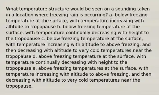 What temperature structure would be seen on a sounding taken in a location where freezing rain is occurring? a. below freezing temperature at the surface, with temperature increasing with altitude to tropopause b. below freezing temperature at the surface, with temperature continually decreasing with height to the tropopause c. below freezing temperature at the surface, with temperature increasing with altitude to above freezing, and then decreasing with altitude to very cold temperatures near the tropopause d. above freezing temperature at the surface, with temperature continually decreasing with height to the tropopause e. above freezing temperatures at the surface, with temperature increasing with altitude to above freezing, and then decreasing with altitude to very cold temperatures near the tropopause.