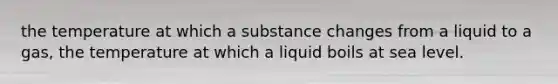 the temperature at which a substance changes from a liquid to a gas, the temperature at which a liquid boils at sea level.