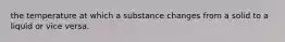 the temperature at which a substance changes from a solid to a liquid or vice versa.