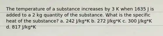 The temperature of a substance increases by 3 K when 1635 J is added to a 2 kg quantity of the substance. What is the specific heat of the substance? a. 242 J/kg*K b. 272 J/kg*K c. 300 J/kg*K d. 817 J/kg*K