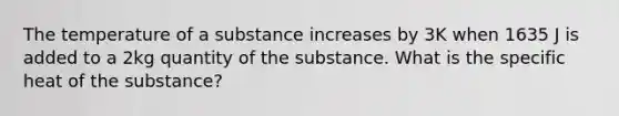 The temperature of a substance increases by 3K when 1635 J is added to a 2kg quantity of the substance. What is the specific heat of the substance?