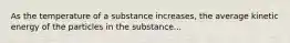 As the temperature of a substance increases, the average kinetic energy of the particles in the substance...