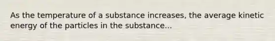 As the temperature of a substance increases, the average kinetic energy of the particles in the substance...