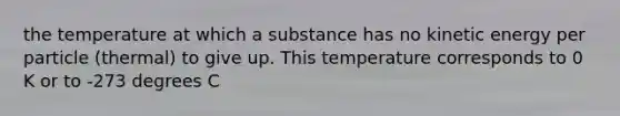 the temperature at which a substance has no kinetic energy per particle (thermal) to give up. This temperature corresponds to 0 K or to -273 degrees C