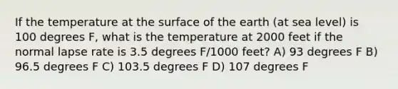 If the temperature at the surface of the earth (at sea level) is 100 degrees F, what is the temperature at 2000 feet if the normal lapse rate is 3.5 degrees F/1000 feet? A) 93 degrees F B) 96.5 degrees F C) 103.5 degrees F D) 107 degrees F