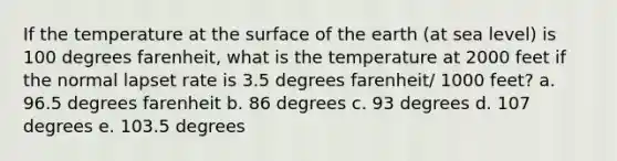 If the temperature at the surface of the earth (at sea level) is 100 degrees farenheit, what is the temperature at 2000 feet if the normal lapset rate is 3.5 degrees farenheit/ 1000 feet? a. 96.5 degrees farenheit b. 86 degrees c. 93 degrees d. 107 degrees e. 103.5 degrees