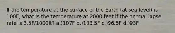 If the temperature at the surface of the Earth (at sea level) is 100F, what is the temperature at 2000 feet if the normal lapse rate is 3.5F/1000ft? a.)107F b.)103.5F c.)96.5F d.)93F