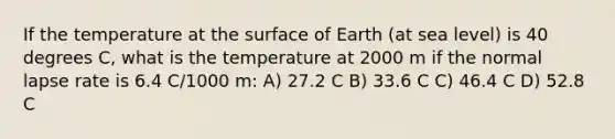 If the temperature at the surface of Earth (at sea level) is 40 degrees C, what is the temperature at 2000 m if the normal lapse rate is 6.4 C/1000 m: A) 27.2 C B) 33.6 C C) 46.4 C D) 52.8 C