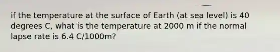 if the temperature at the surface of Earth (at sea level) is 40 degrees C, what is the temperature at 2000 m if the normal lapse rate is 6.4 C/1000m?