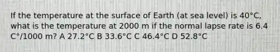 If the temperature at the surface of Earth (at sea level) is 40°C, what is the temperature at 2000 m if the normal lapse rate is 6.4 C°/1000 m? A 27.2°C B 33.6°C C 46.4°C D 52.8°C