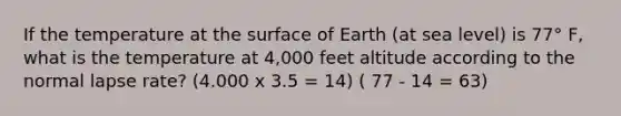 If the temperature at the surface of Earth (at sea level) is 77° F, what is the temperature at 4,000 feet altitude according to the normal lapse rate? (4.000 x 3.5 = 14) ( 77 - 14 = 63)