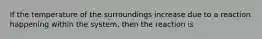 If the temperature of the surroundings increase due to a reaction happening within the system, then the reaction is