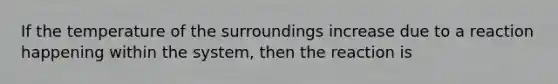 If the temperature of the surroundings increase due to a reaction happening within the system, then the reaction is